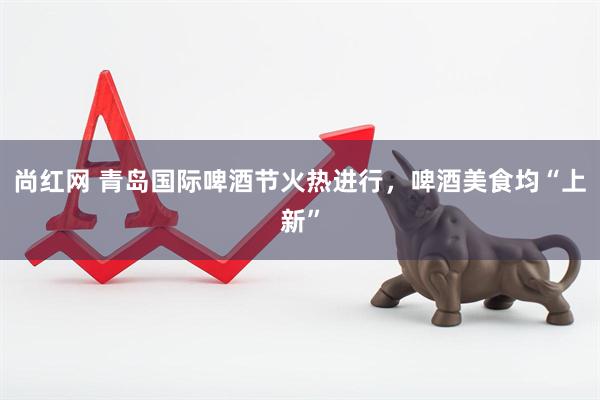 尚红网 青岛国际啤酒节火热进行，啤酒美食均“上新”