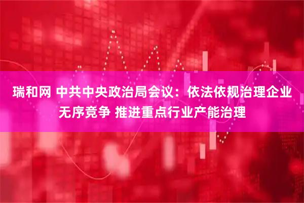 瑞和网 中共中央政治局会议：依法依规治理企业无序竞争 推进重点行业产能治理