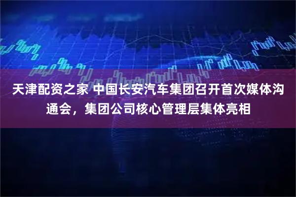 天津配资之家 中国长安汽车集团召开首次媒体沟通会，集团公司核心管理层集体亮相