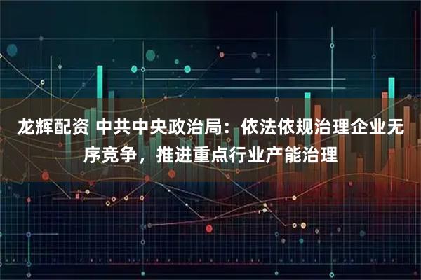 龙辉配资 中共中央政治局：依法依规治理企业无序竞争，推进重点行业产能治理