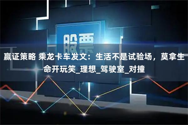 赢证策略 乘龙卡车发文：生活不是试验场，莫拿生命开玩笑_理想_驾驶室_对撞