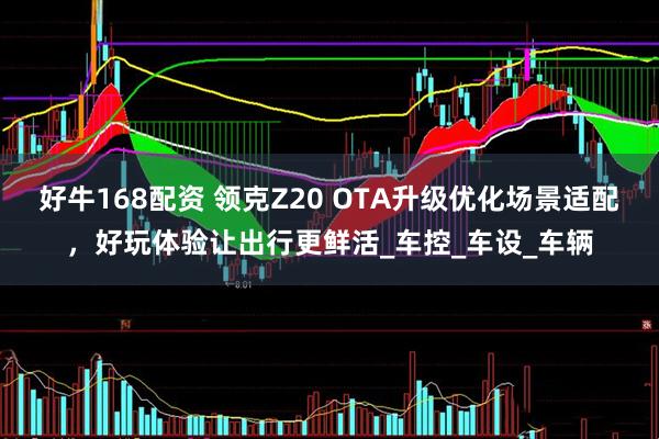 好牛168配资 领克Z20 OTA升级优化场景适配，好玩体验让出行更鲜活_车控_车设_车辆
