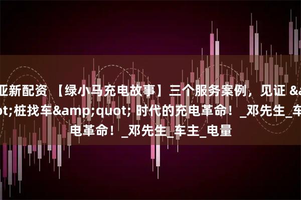 亚新配资 【绿小马充电故事】三个服务案例，见证 "桩找车" 时代的充电革命！_邓先生_车主_电量