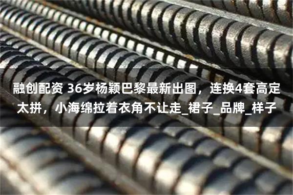 融创配资 36岁杨颖巴黎最新出图，连换4套高定太拼，小海绵拉着衣角不让走_裙子_品牌_样子