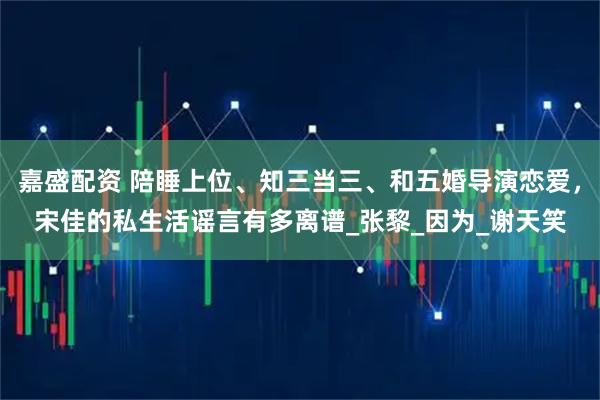 嘉盛配资 陪睡上位、知三当三、和五婚导演恋爱，宋佳的私生活谣言有多离谱_张黎_因为_谢天笑