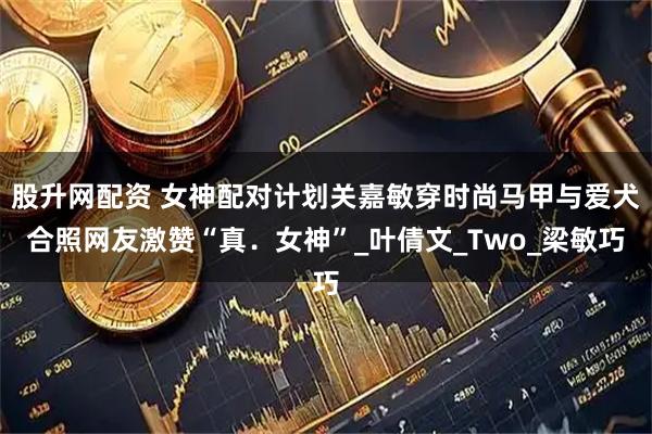 股升网配资 女神配对计划关嘉敏穿时尚马甲与爱犬合照网友激赞“真．女神”_叶倩文_Two_梁敏巧