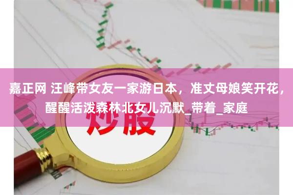 嘉正网 汪峰带女友一家游日本，准丈母娘笑开花，醒醒活泼森林北女儿沉默_带着_家庭