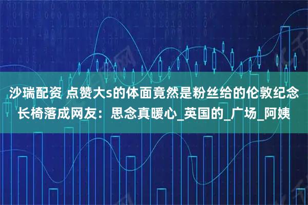 沙瑞配资 点赞大s的体面竟然是粉丝给的伦敦纪念长椅落成网友：思念真暖心_英国的_广场_阿姨