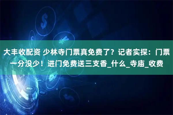 大丰收配资 少林寺门票真免费了？记者实探：门票一分没少！进门免费送三支香_什么_寺庙_收费