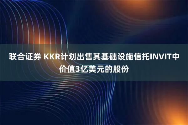 联合证券 KKR计划出售其基础设施信托INVIT中价值3亿美元的股份