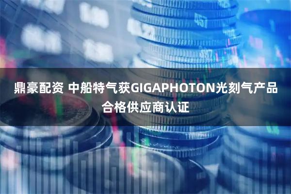 鼎豪配资 中船特气获GIGAPHOTON光刻气产品合格供应商认证