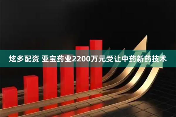 炫多配资 亚宝药业2200万元受让中药新药技术
