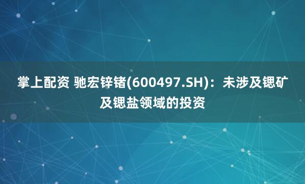 掌上配资 驰宏锌锗(600497.SH)：未涉及锶矿及锶盐领域的投资