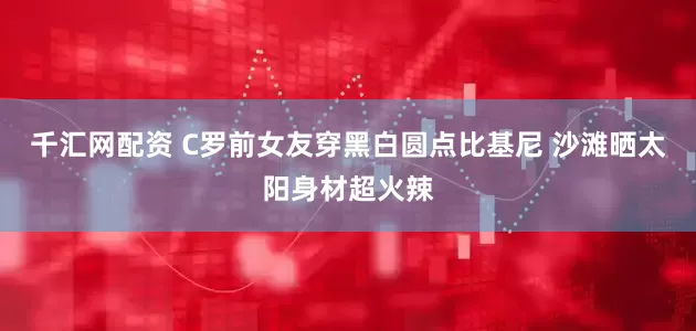 千汇网配资 C罗前女友穿黑白圆点比基尼 沙滩晒太阳身材超火辣