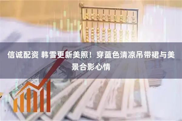 信诚配资 韩雪更新美照！穿蓝色清凉吊带裙与美景合影心情