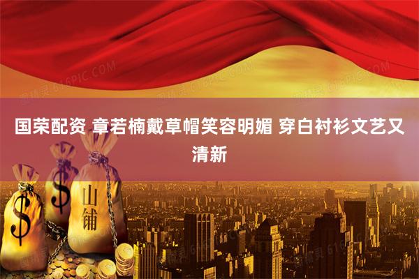 国荣配资 章若楠戴草帽笑容明媚 穿白衬衫文艺又清新