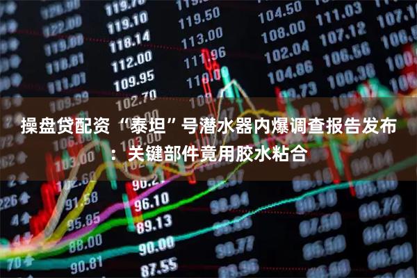 操盘贷配资 “泰坦”号潜水器内爆调查报告发布：关键部件竟用胶水粘合