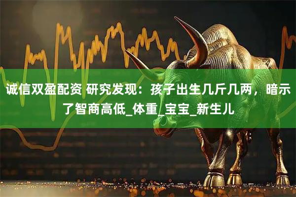 诚信双盈配资 研究发现：孩子出生几斤几两，暗示了智商高低_体重_宝宝_新生儿