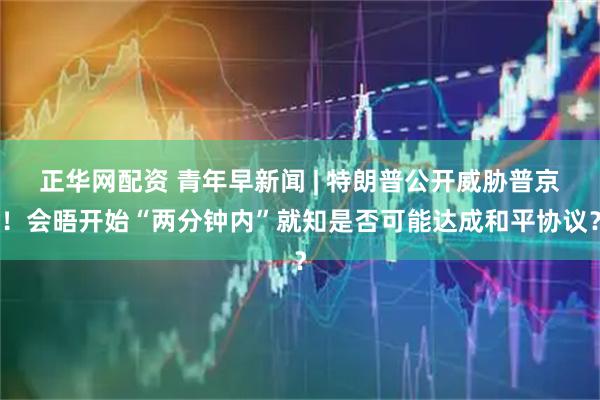 正华网配资 青年早新闻 | 特朗普公开威胁普京！会晤开始“两分钟内”就知是否可能达成和平协议？