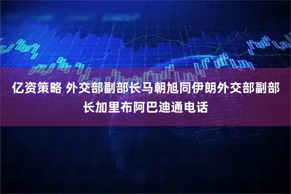 亿资策略 外交部副部长马朝旭同伊朗外交部副部长加里布阿巴迪通电话