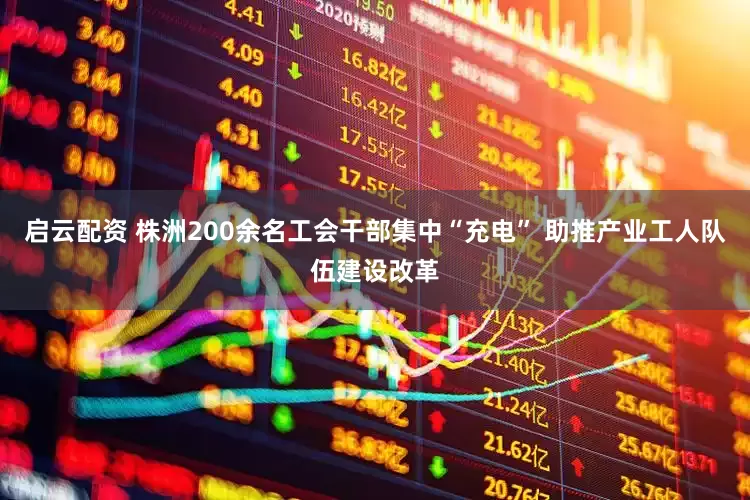 启云配资 株洲200余名工会干部集中“充电” 助推产业工人队伍建设改革