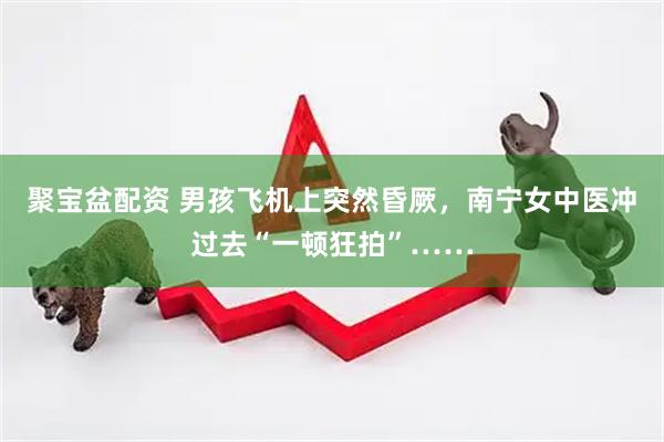 聚宝盆配资 男孩飞机上突然昏厥，南宁女中医冲过去“一顿狂拍”……