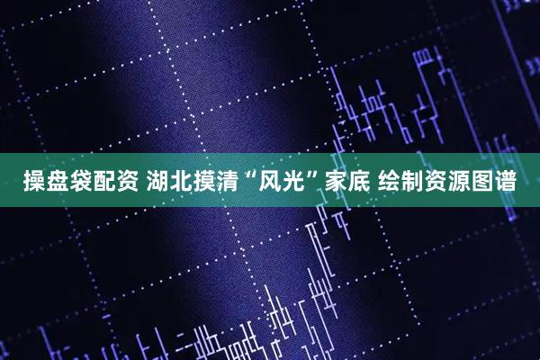 操盘袋配资 湖北摸清“风光”家底 绘制资源图谱