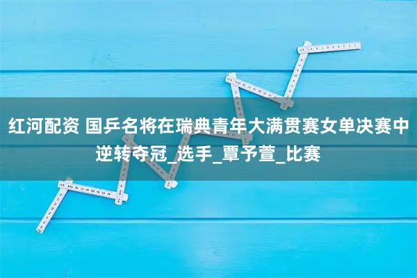 红河配资 国乒名将在瑞典青年大满贯赛女单决赛中逆转夺冠_选手_覃予萱_比赛