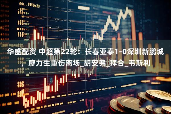 华盛配资 中超第22轮：长春亚泰1-0深圳新鹏城，廖力生重伤离场_胡安弗_拜合_韦斯利