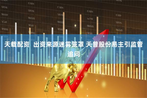 天载配资  出资来源迷雾笼罩 天普股份易主引监管追问