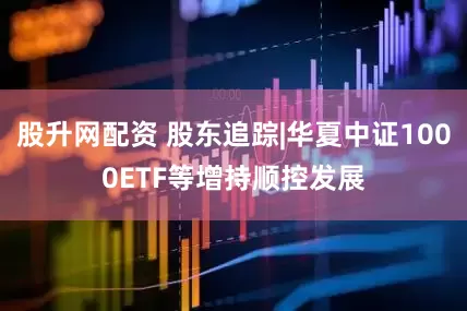 股升网配资 股东追踪|华夏中证1000ETF等增持顺控发展