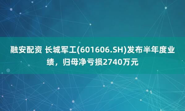 融安配资 长城军工(601606.SH)发布半年度业绩，归母净亏损2740万元