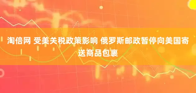 淘倍网 受美关税政策影响 俄罗斯邮政暂停向美国寄送商品包裹