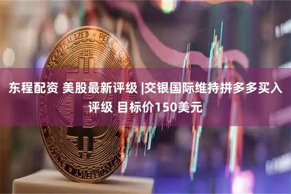 东程配资 美股最新评级 |交银国际维持拼多多买入评级 目标价150美元