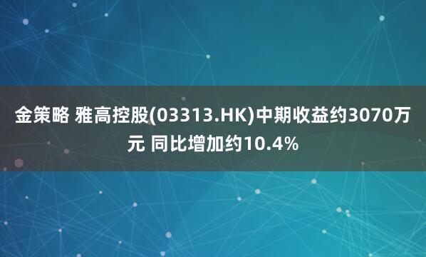 金策略 雅高控股(03313.HK)中期收益约3070万元 同比增加约10.4%