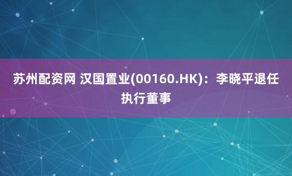 苏州配资网 汉国置业(00160.HK)：李晓平退任执行董事