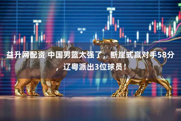 益升网配资 中国男篮太强了，断崖式赢对手58分，辽粤派出3位球员！