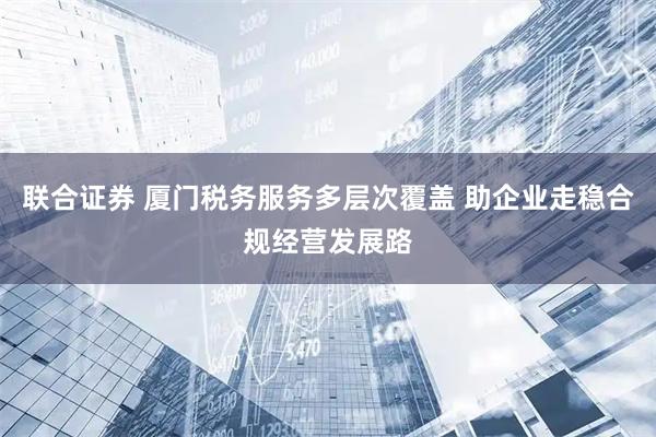 联合证券 厦门税务服务多层次覆盖 助企业走稳合规经营发展路