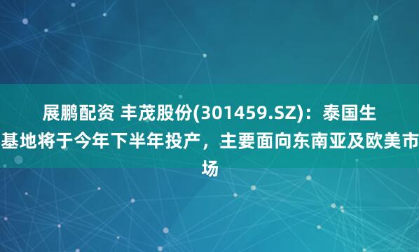 展鹏配资 丰茂股份(301459.SZ)：泰国生产基地将于今年下半年投产，主要面向东南亚及欧美市场
