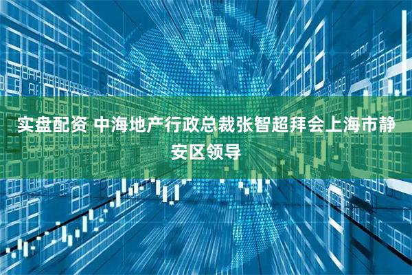 实盘配资 中海地产行政总裁张智超拜会上海市静安区领导