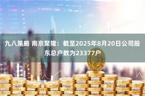 九八策略 南京聚隆：截至2025年8月20日公司股东总户数为23377户