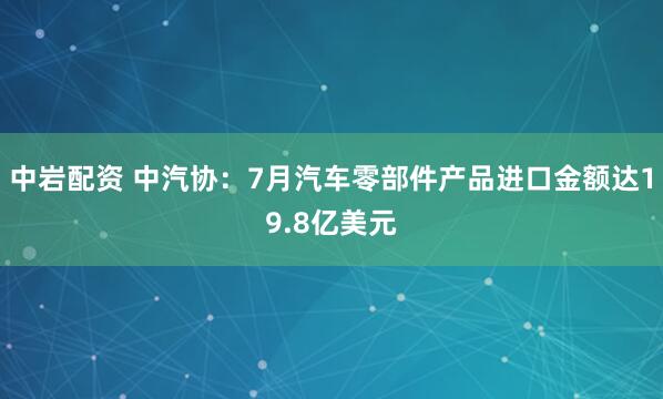 中岩配资 中汽协：7月汽车零部件产品进口金额达19.8亿美元