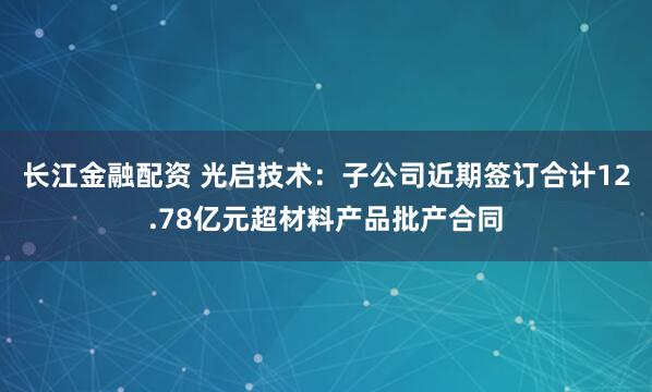 长江金融配资 光启技术：子公司近期签订合计12.78亿元超材料产品批产合同