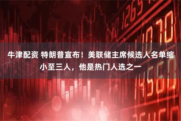牛津配资 特朗普宣布！美联储主席候选人名单缩小至三人，他是热门人选之一