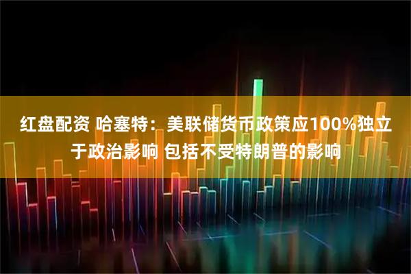 红盘配资 哈塞特：美联储货币政策应100%独立于政治影响 包括不受特朗普的影响