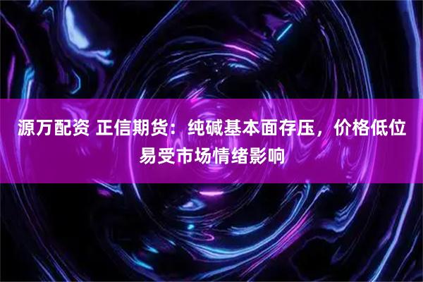 源万配资 正信期货：纯碱基本面存压，价格低位易受市场情绪影响