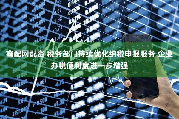 鑫配网配资 税务部门持续优化纳税申报服务 企业办税便利度进一步增强