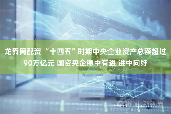 龙爵网配资 “十四五”时期中央企业资产总额超过90万亿元 国资央企稳中有进 进中向好