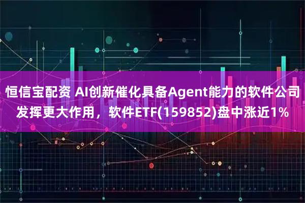 恒信宝配资 AI创新催化具备Agent能力的软件公司发挥更大作用，软件ETF(159852)盘中涨近1%