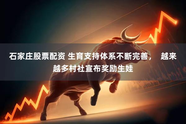 石家庄股票配资 生育支持体系不断完善，  越来越多村社宣布奖励生娃